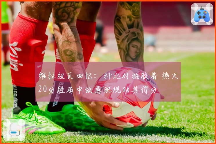 维拉纽瓦回忆：科比对抗胶着 热火20分胜局中故意犯规助其得分