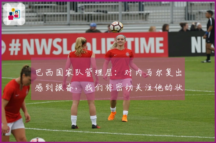 巴西国家队管理层：对内马尔复出感到振奋，我们将密切关注他的状态