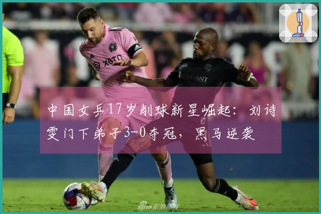 中国女乒17岁削球新星崛起：刘诗雯门下弟子3-0夺冠，黑马逆袭