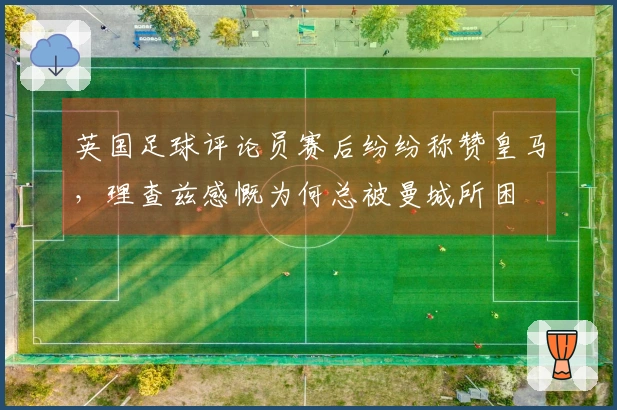 英国足球评论员赛后纷纷称赞皇马，理查兹感慨为何总被曼城所困
