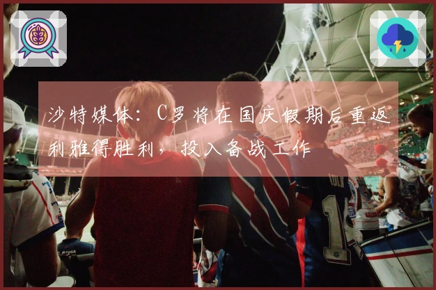 沙特媒体：C罗将在国庆假期后重返利雅得胜利，投入备战工作