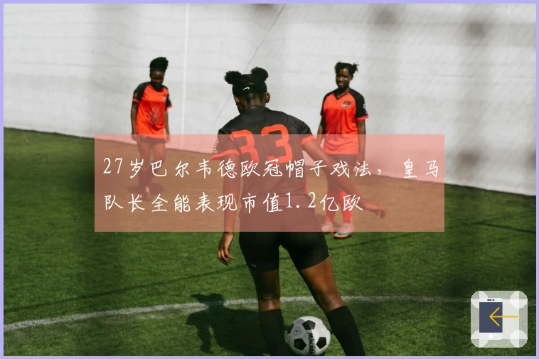 27岁巴尔韦德欧冠帽子戏法，皇马队长全能表现市值1.2亿欧