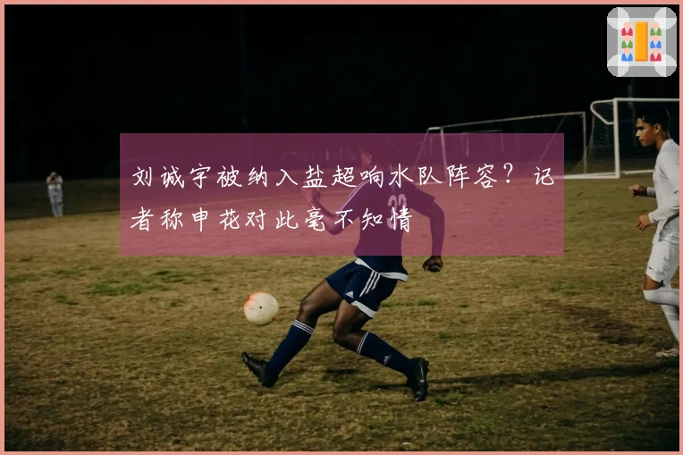 刘诚宇被纳入盐超响水队阵容？记者称申花对此毫不知情
