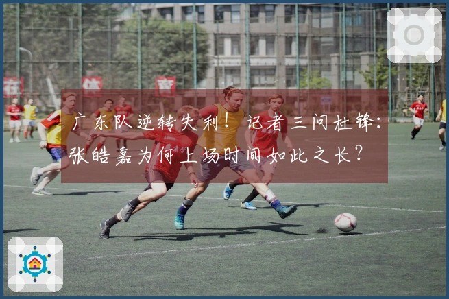 广东队逆转失利！记者三问杜锋：张皓嘉为何上场时间如此之长？