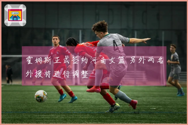 霍姆斯正式签约河南女篮 另外两名外援将进行调整