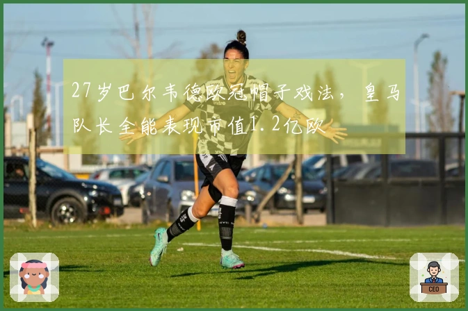27岁巴尔韦德欧冠帽子戏法，皇马队长全能表现市值1.2亿欧