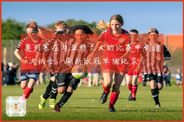 奥利塞在与亚特兰大的比赛中创造7次机会，刷新欧冠单场纪录