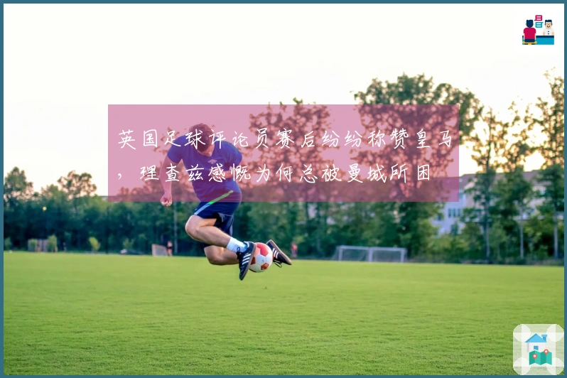 英国足球评论员赛后纷纷称赞皇马，理查兹感慨为何总被曼城所困