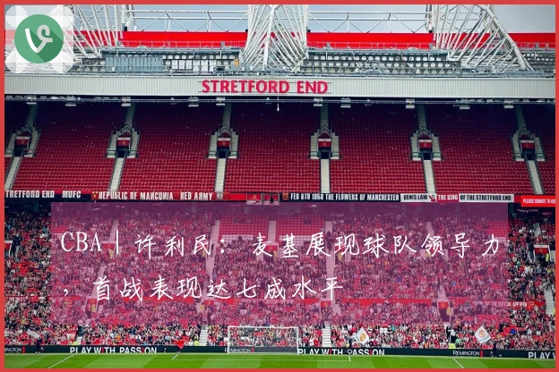 CBA｜许利民：麦基展现球队领导力，首战表现达七成水平