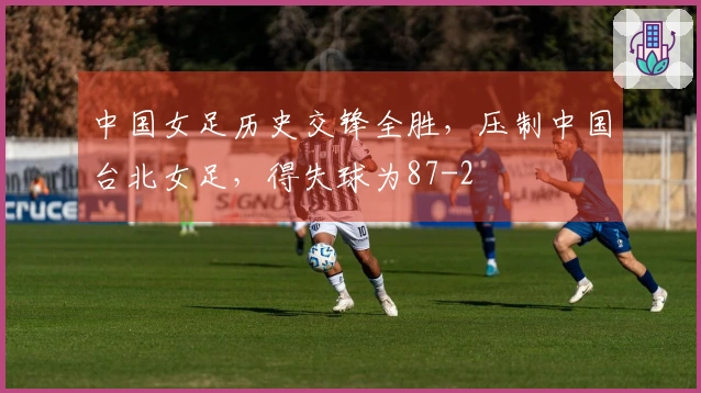中国女足历史交锋全胜，压制中国台北女足，得失球为87-2