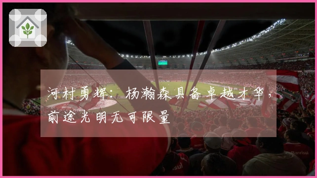 河村勇辉：杨瀚森具备卓越才华，前途光明无可限量