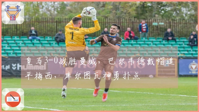 皇马3-0战胜曼城，巴尔韦德戴帽追平梅西，库尔图瓦神勇扑点