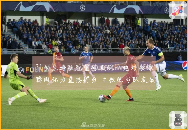 31岁朱婷欧冠重磅表现！绝妙救球瞬间化为直接得分 主教练与队友激动跪地致敬