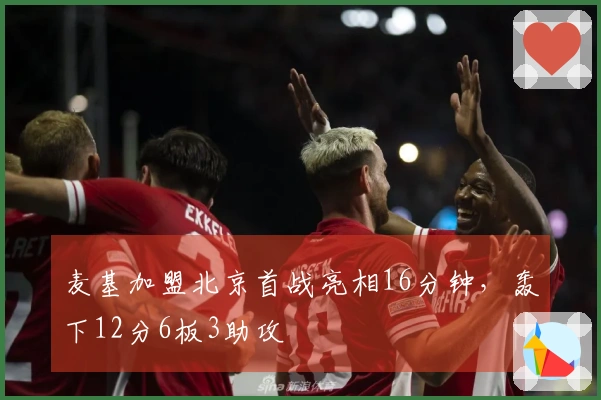 麦基加盟北京首战亮相16分钟，轰下12分6板3助攻