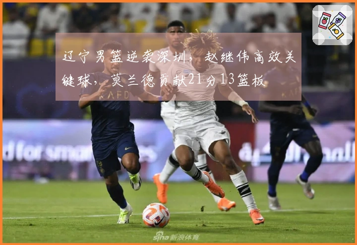 辽宁男篮逆袭深圳，赵继伟高效关键球，莫兰德贡献21分13篮板