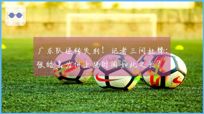 广东队逆转失利！记者三问杜锋：张皓嘉为何上场时间如此之长？